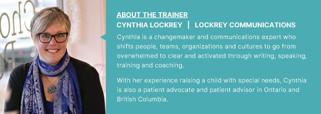 About the Trainer: Cynthia Lockrey. Cynthia is a changemaker and communications expert who shifts people, teams, organizations and cultures to go from overwhelmed to clear and activated through writing, speaking, training and coaching.  With her experience raising a child with special needs, Cynthia is also a patient advocate and patient advisor in Ontario and British Columbia.